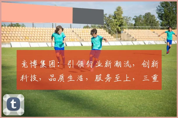 竞博集团：引领行业新潮流，创新科技，品质生活，服务至上，三重优势，共筑辉煌未来。