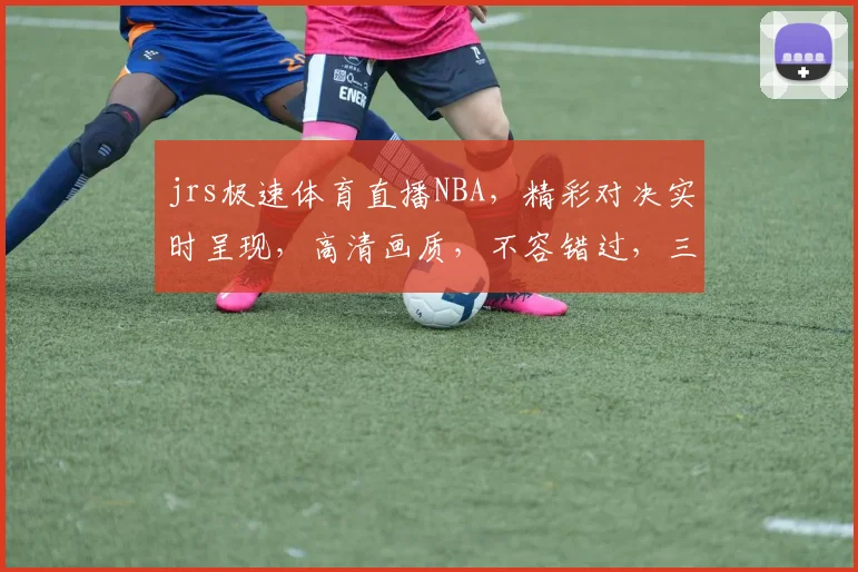 jrs极速体育直播NBA，精彩对决实时呈现，高清画质，不容错过，三重大礼等你来