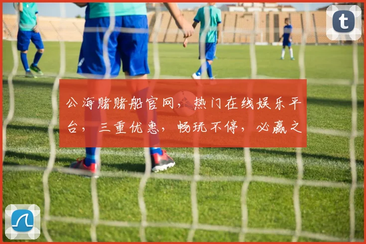 公海赌赌船官网，热门在线娱乐平台，三重优惠，畅玩不停，必赢之道，一网打尽