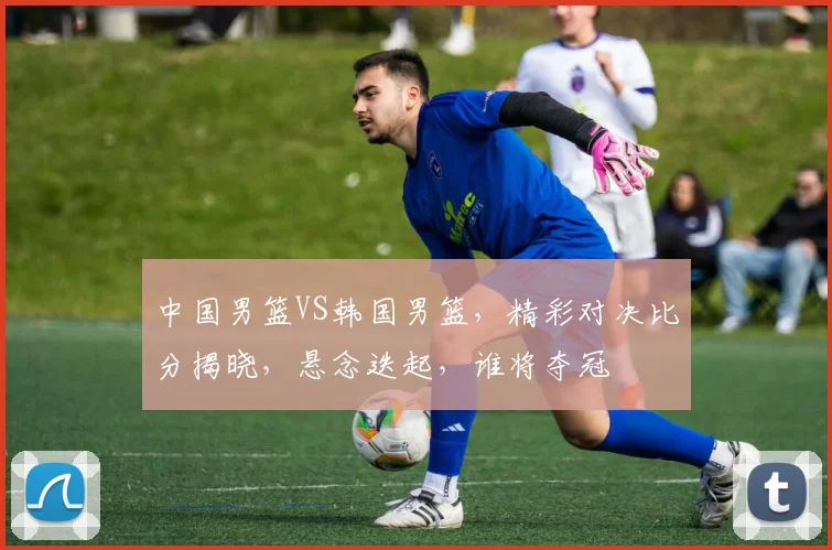 中国男篮VS韩国男篮，精彩对决比分揭晓，悬念迭起，谁将夺冠